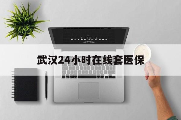 迪庆武汉24小时在线套医保的最新政策(2025年迪庆武汉24小时在线套医保微信分享)